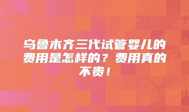 乌鲁木齐三代试管婴儿的费用是怎样的?费用真的不贵!
