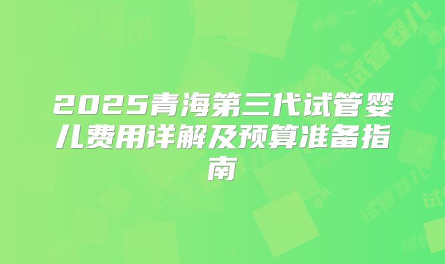 2025青海第三代试管婴儿费用详解及预算准备指南