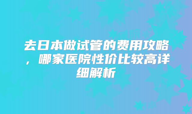 去日本做试管的费用攻略，哪家医院性价比较高详细解析