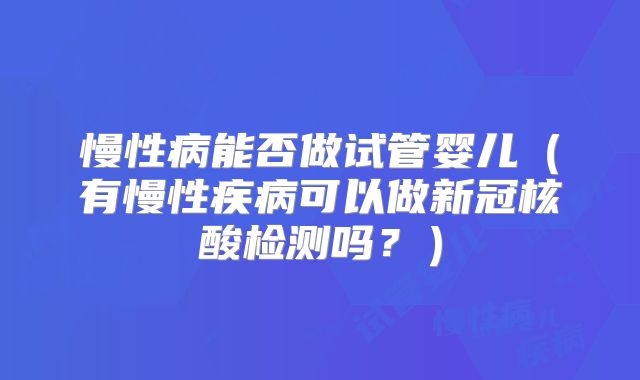 慢性病能否做试管婴儿(有慢性疾病可以做新冠核酸检测吗?)