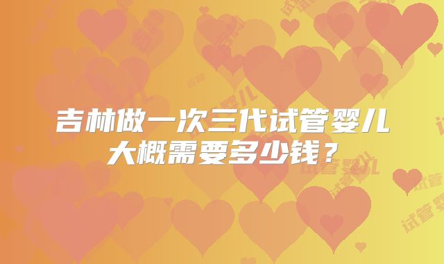 吉林做一次三代试管婴儿大概需要多少钱？