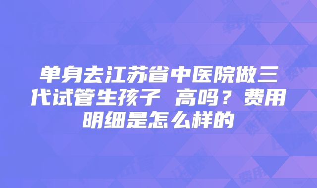 单身去江苏省中医院做三代试管生孩子 高吗?费用明细是怎么样的