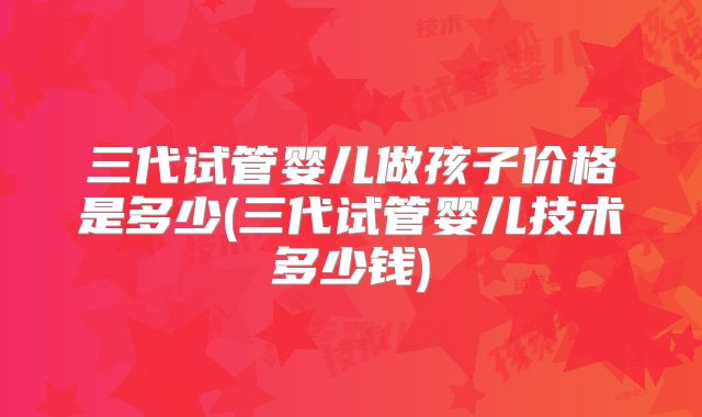 三代试管婴儿做孩子价格是多少(三代试管婴儿技术多少钱)