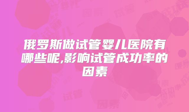 俄罗斯做试管婴儿医院有哪些呢,影响试管成功率的因素