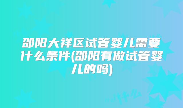 邵阳大祥区试管婴儿需要什么条件(邵阳有做试管婴儿的吗)