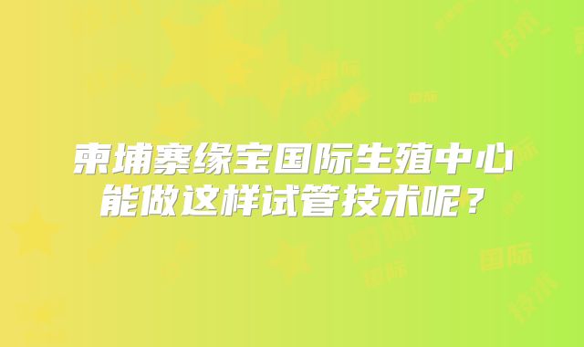 柬埔寨缘宝国际生殖中心能做这样试管技术呢?