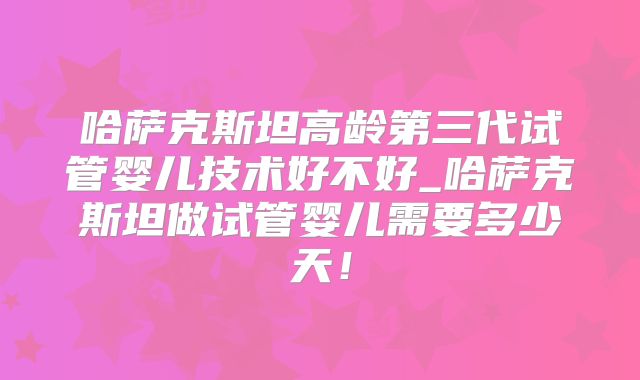 哈萨克斯坦高龄第三代试管婴儿技术好不好_哈萨克斯坦做试管婴儿需要多少天!