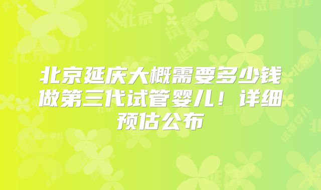 北京延庆大概需要多少钱做第三代试管婴儿!详细预估公布