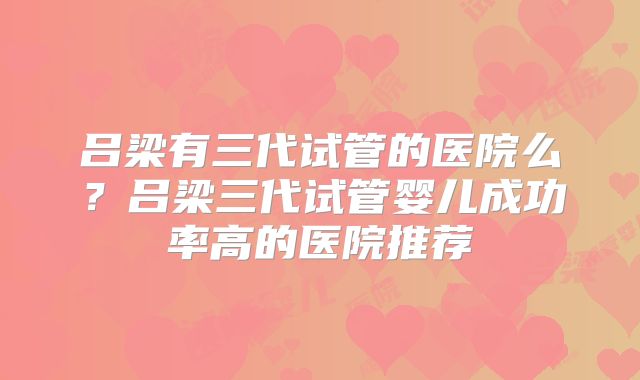 吕梁有三代试管的医院么?吕梁三代试管婴儿成功率高的医院推荐