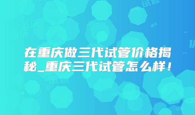在重庆做三代试管价格揭秘_重庆三代试管怎么样！