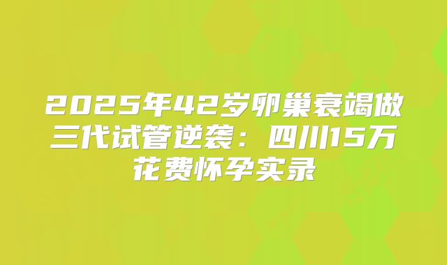 2025年42岁卵巢衰竭做三代试管逆袭：四川15万花费怀孕实录