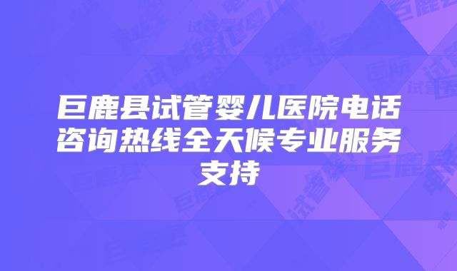 巨鹿县试管婴儿医院电话咨询热线全天候专业服务支持