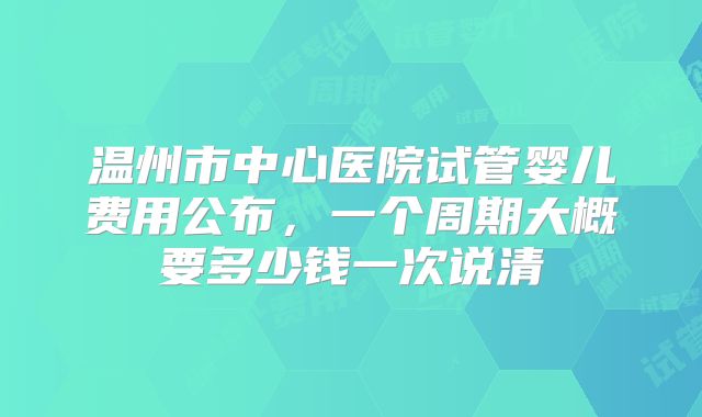 温州市中心医院试管婴儿费用公布,一个周期大概要多少钱一次说清