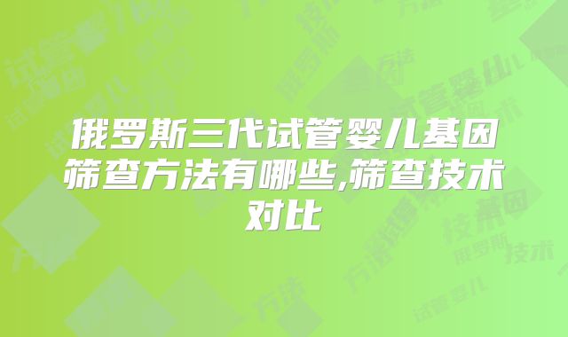 俄罗斯三代试管婴儿基因筛查方法有哪些,筛查技术对比