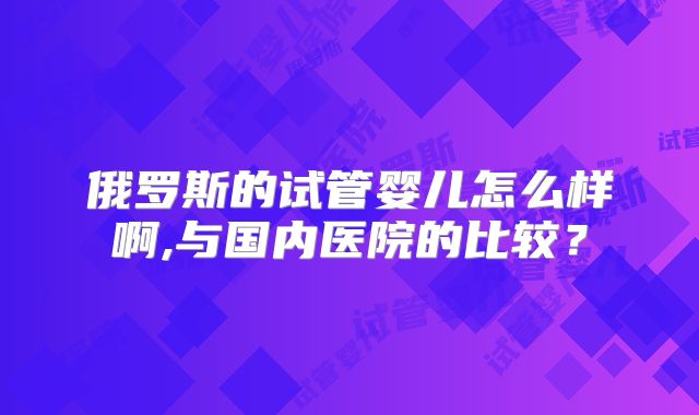 俄罗斯的试管婴儿怎么样啊,与国内医院的比较?