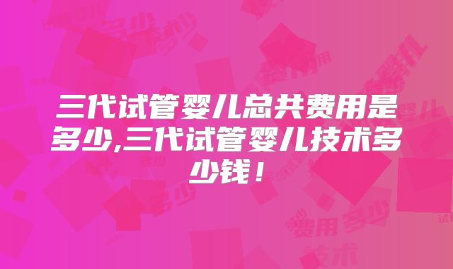 三代试管婴儿总共费用是多少,三代试管婴儿技术多少钱！