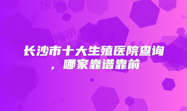 长沙市十大生殖医院查询,哪家靠谱靠前