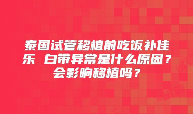 泰国试管移植前吃饭补佳乐 白带异常是什么原因?会影响移植吗?
