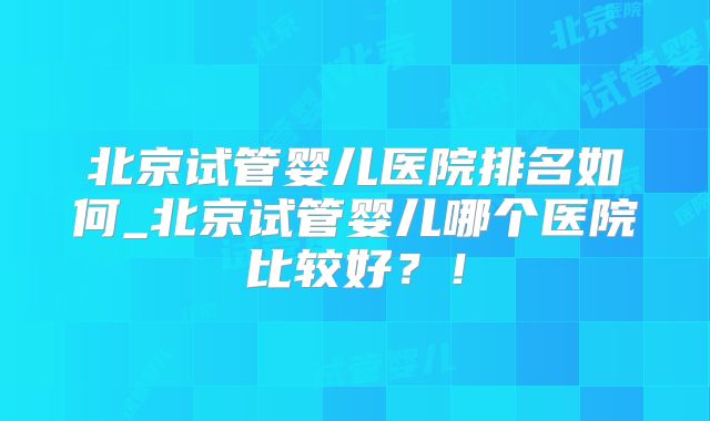北京试管婴儿医院排名如何_北京试管婴儿哪个医院比较好?!