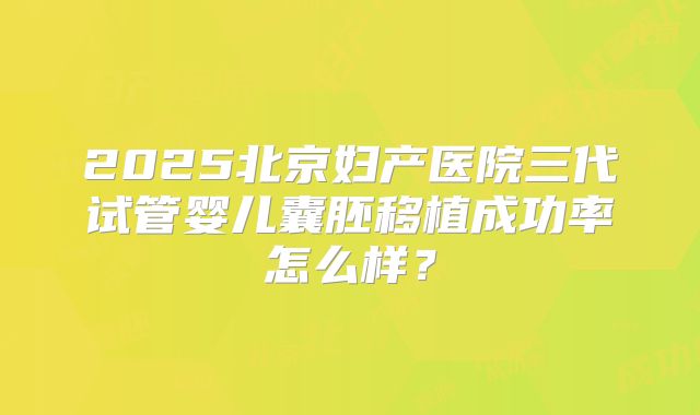 2025北京妇产医院三代试管婴儿囊胚移植成功率怎么样?