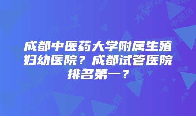 成都中医药大学附属生殖妇幼医院?成都试管医院排名第一?
