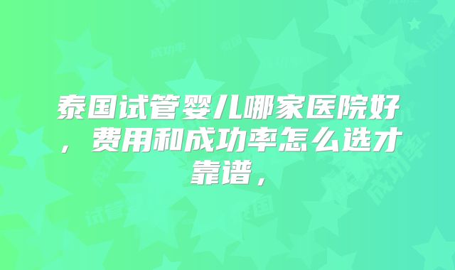 泰国试管婴儿哪家医院好,费用和成功率怎么选才靠谱,