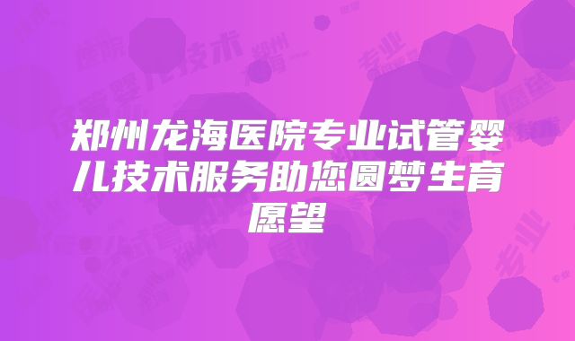 郑州龙海医院专业试管婴儿技术服务助您圆梦生育愿望