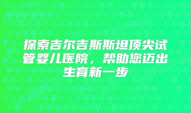 探索吉尔吉斯斯坦顶尖试管婴儿医院,帮助您迈出生育新一步