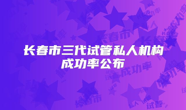 长春市三代试管私人机构成功率公布