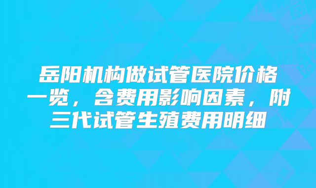 岳阳机构做试管医院价格一览,含费用影响因素,附三代试管生殖费用明细