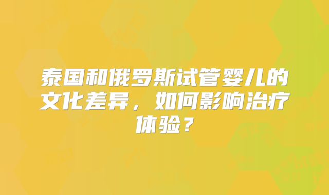 泰国和俄罗斯试管婴儿的文化差异,如何影响治疗体验?