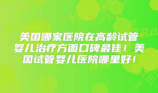 美国哪家医院在高龄试管婴儿治疗方面口碑最佳！美国试管婴儿医院哪里好！