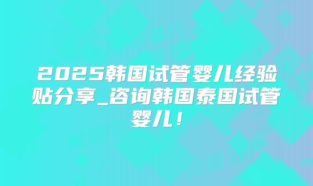 2025韩国试管婴儿经验贴分享_咨询韩国泰国试管婴儿！