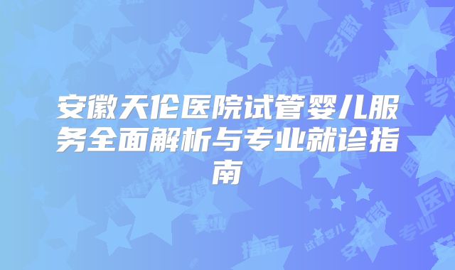 安徽天伦医院试管婴儿服务全面解析与专业就诊指南