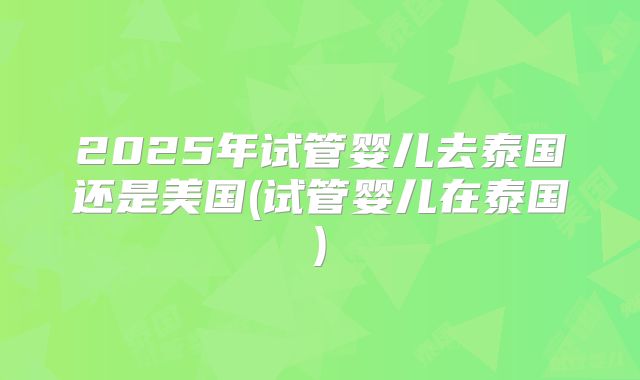 2025年试管婴儿去泰国还是美国(试管婴儿在泰国)
