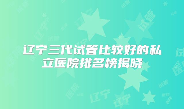 辽宁三代试管比较好的私立医院排名榜揭晓