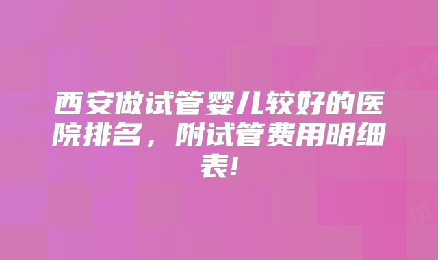 西安做试管婴儿较好的医院排名，附试管费用明细表!