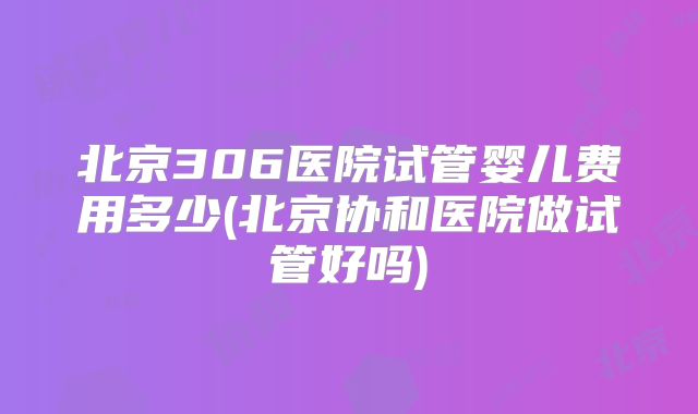 北京306医院试管婴儿费用多少(北京协和医院做试管好吗)