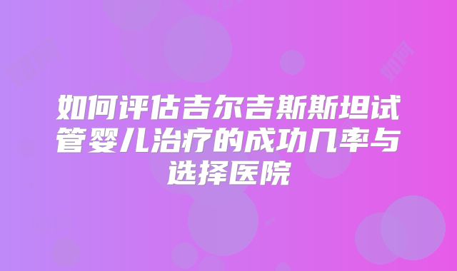 如何评估吉尔吉斯斯坦试管婴儿治疗的成功几率与选择医院