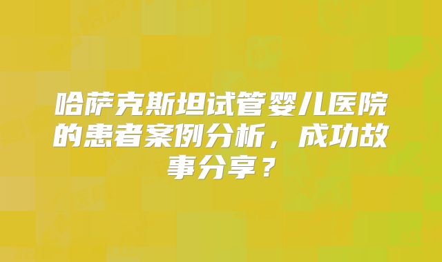 哈萨克斯坦试管婴儿医院的患者案例分析，成功故事分享？