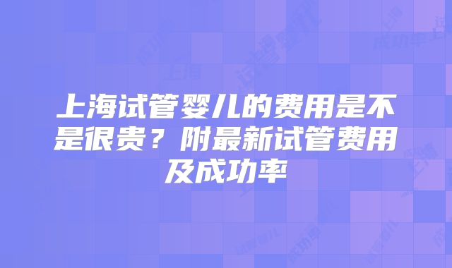 上海试管婴儿的费用是不是很贵?附最新试管费用及成功率