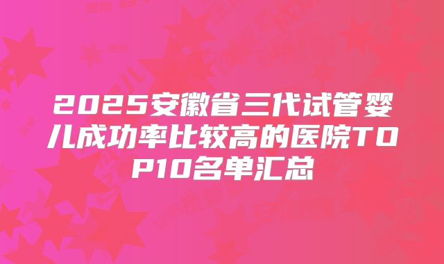 2025安徽省三代试管婴儿成功率比较高的医院TOP10名单汇总