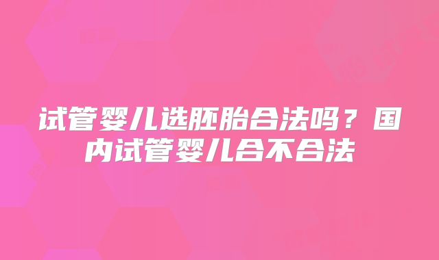 试管婴儿选胚胎合法吗?国内试管婴儿合不合法
