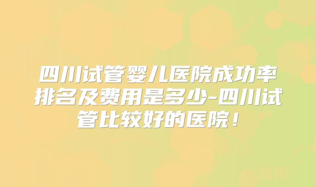 四川试管婴儿医院成功率排名及费用是多少-四川试管比较好的医院!