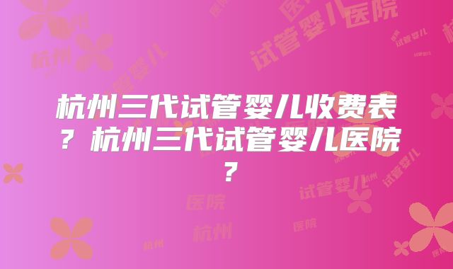 杭州三代试管婴儿收费表?杭州三代试管婴儿医院?