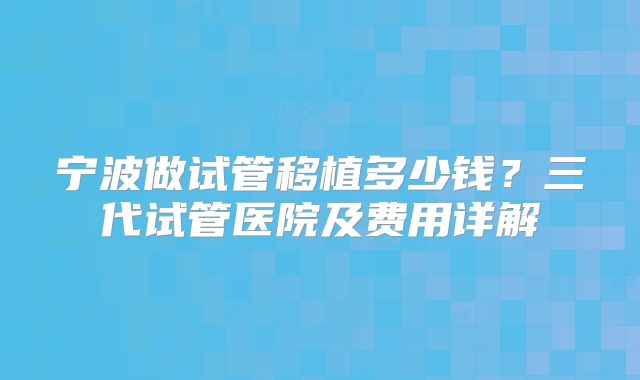 宁波做试管移植多少钱？三代试管医院及费用详解
