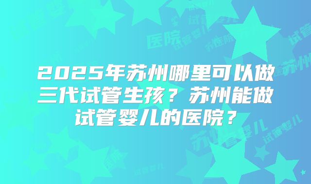 2025年苏州哪里可以做三代试管生孩?苏州能做试管婴儿的医院?