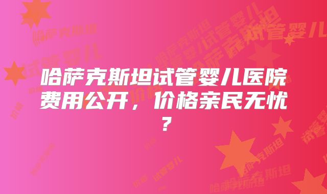 哈萨克斯坦试管婴儿医院费用公开,价格亲民无忧?