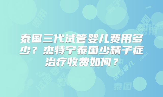泰国三代试管婴儿费用多少?杰特宁泰国少精子症治疗收费如何?