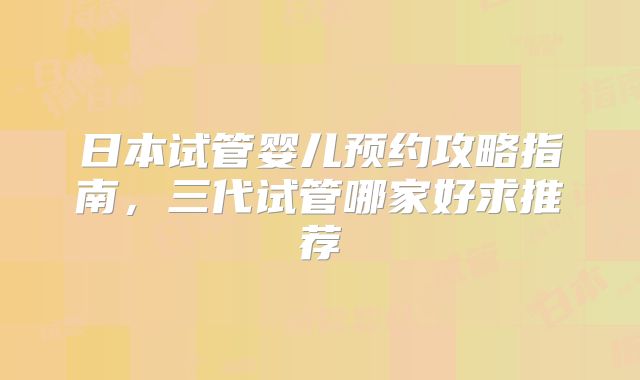 日本试管婴儿预约攻略指南,三代试管哪家好求推荐